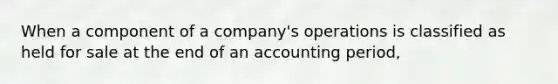 When a component of a company's operations is classified as held for sale at the end of an accounting period,