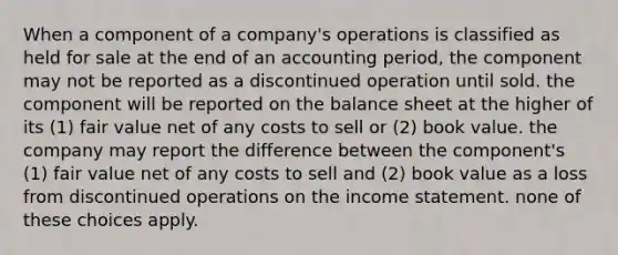 When a component of a company's operations is classified as held for sale at the end of an accounting period, the component may not be reported as a discontinued operation until sold. the component will be reported on the balance sheet at the higher of its (1) fair value net of any costs to sell or (2) book value. the company may report the difference between the component's (1) fair value net of any costs to sell and (2) book value as a loss from discontinued operations on the income statement. none of these choices apply.