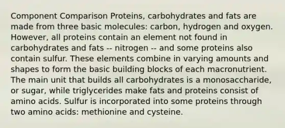 Component Comparison Proteins, carbohydrates and fats are made from three basic molecules: carbon, hydrogen and oxygen. However, all proteins contain an element not found in carbohydrates and fats -- nitrogen -- and some proteins also contain sulfur. These elements combine in varying amounts and shapes to form the basic building blocks of each macronutrient. The main unit that builds all carbohydrates is a monosaccharide, or sugar, while triglycerides make fats and proteins consist of amino acids. Sulfur is incorporated into some proteins through two amino acids: methionine and cysteine.