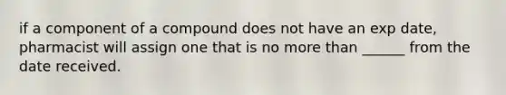if a component of a compound does not have an exp date, pharmacist will assign one that is no more than ______ from the date received.