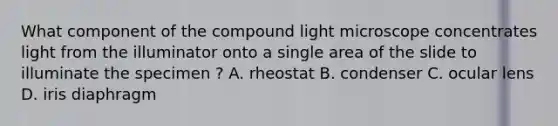 What component of the compound light microscope concentrates light from the illuminator onto a single area of the slide to illuminate the specimen ? A. rheostat B. condenser C. ocular lens D. iris diaphragm