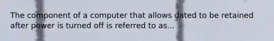 The component of a computer that allows dated to be retained after power is turned off is referred to as...