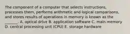 The component of a computer that selects​ instructions, processes​ them, performs arithmetic and logical​ comparisons, and stores results of operations in memory is known as the​ _______. A. optical drive B. application software C. main memory D. central processing unit​ (CPU) E. storage hardware