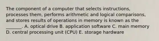 The component of a computer that selects​ instructions, processes​ them, performs arithmetic and logical​ comparisons, and stores results of operations in memory is known as the​ _______. A. optical drive B. application software C. main memory D. central processing unit​ (CPU) E. storage hardware