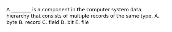 A​ ________ is a component in the computer system data hierarchy that consists of multiple records of the same type. A. byte B. record C. field D. bit E. file