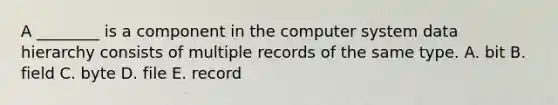 A​ ________ is a component in the computer system data hierarchy consists of multiple records of the same type. A. bit B. field C. byte D. file E. record