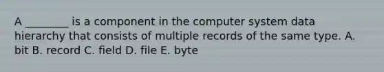 A​ ________ is a component in the computer system data hierarchy that consists of multiple records of the same type. A. bit B. record C. field D. file E. byte