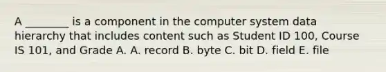 A​ ________ is a component in the computer system data hierarchy that includes content such as Student ID​ 100, Course IS​ 101, and Grade A. A. record B. byte C. bit D. field E. file