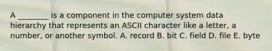 A​ ________ is a component in the computer system data hierarchy that represents an ASCII character like a​ letter, a​ number, or another symbol. A. record B. bit C. field D. file E. byte