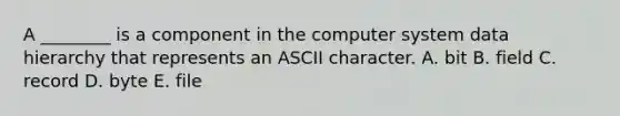 A​ ________ is a component in the computer system data hierarchy that represents an ASCII character. A. bit B. field C. record D. byte E. file