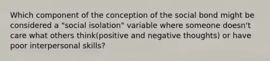 Which component of the conception of the social bond might be considered a "social isolation" variable where someone doesn't care what others think(positive and negative thoughts) or have poor interpersonal skills?