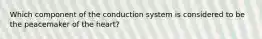 Which component of the conduction system is considered to be the peacemaker of the heart?