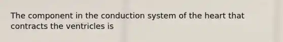 The component in the conduction system of the heart that contracts the ventricles is