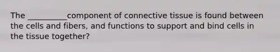 The __________component of connective tissue is found between the cells and fibers, and functions to support and bind cells in the tissue together?