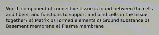 Which component of <a href='https://www.questionai.com/knowledge/kYDr0DHyc8-connective-tissue' class='anchor-knowledge'>connective tissue</a> is found between the cells and fibers, and functions to support and bind cells in the tissue together? a) Matrix b) Formed elements c) Ground substance d) Basement membrane e) Plasma membrane