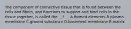 The component of connective tissue that is found between the cells and fibers, and functions to support and bind cells in the tissue together, is called the __?__. A.formed elements B.plasma membrane C.ground substance D.basement membrane E.matrix