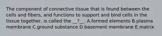 The component of connective tissue that is found between the cells and fibers, and functions to support and bind cells in the tissue together, is called the __?__. A.formed elements B.plasma membrane C.ground substance D.basement membrane E.matrix