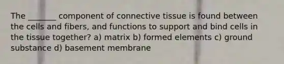 The _______ component of connective tissue is found between the cells and fibers, and functions to support and bind cells in the tissue together? a) matrix b) formed elements c) ground substance d) basement membrane