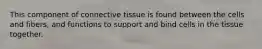 This component of connective tissue is found between the cells and fibers, and functions to support and bind cells in the tissue together.