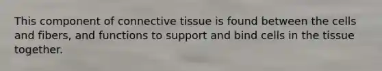 This component of <a href='https://www.questionai.com/knowledge/kYDr0DHyc8-connective-tissue' class='anchor-knowledge'>connective tissue</a> is found between the cells and fibers, and functions to support and bind cells in the tissue together.