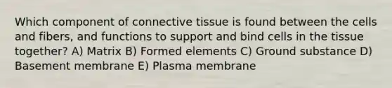 Which component of connective tissue is found between the cells and fibers, and functions to support and bind cells in the tissue together? A) Matrix B) Formed elements C) Ground substance D) Basement membrane E) Plasma membrane