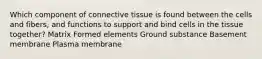 Which component of connective tissue is found between the cells and fibers, and functions to support and bind cells in the tissue together? Matrix Formed elements Ground substance Basement membrane Plasma membrane