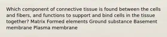 Which component of connective tissue is found between the cells and fibers, and functions to support and bind cells in the tissue together? Matrix Formed elements Ground substance Basement membrane Plasma membrane