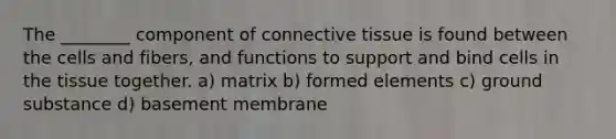 The ________ component of connective tissue is found between the cells and fibers, and functions to support and bind cells in the tissue together. a) matrix b) formed elements c) ground substance d) basement membrane