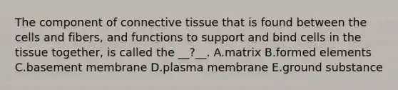 The component of <a href='https://www.questionai.com/knowledge/kYDr0DHyc8-connective-tissue' class='anchor-knowledge'>connective tissue</a> that is found between the cells and fibers, and functions to support and bind cells in the tissue together, is called the __?__. A.matrix B.formed elements C.basement membrane D.plasma membrane E.ground substance