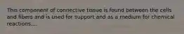 This component of connective tissue is found between the cells and fibers and is used for support and as a medium for chemical reactions....