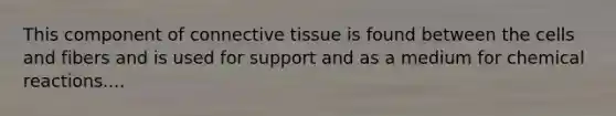 This component of connective tissue is found between the cells and fibers and is used for support and as a medium for chemical reactions....