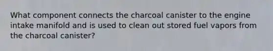 What component connects the charcoal canister to the engine intake manifold and is used to clean out stored fuel vapors from the charcoal canister?