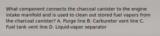 What component connects the charcoal canister to the engine intake manifold and is used to clean out stored fuel vapors from the charcoal canister? A. Purge line B. Carburetor vent line C. Fuel tank vent line D. Liquid-vapor separator