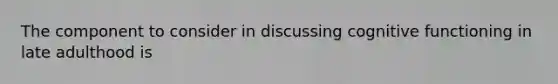 The component to consider in discussing cognitive functioning in late adulthood is