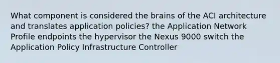 What component is considered the brains of the ACI architecture and translates application policies​? the Application Network Profile endpoints the hypervisor​ the Nexus 9000 switch the Application Policy Infrastructure Controller