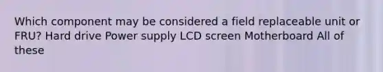 Which component may be considered a field replaceable unit or FRU? Hard drive Power supply LCD screen Motherboard All of these