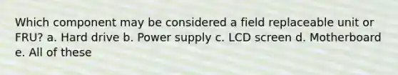 Which component may be considered a field replaceable unit or FRU? a. Hard drive b. Power supply c. LCD screen d. Motherboard e. All of these