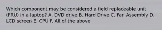 Which component may be considered a field replaceable unit (FRU) in a laptop? A. DVD drive B. Hard Drive C. Fan Assembly D. LCD screen E. CPU F. All of the above