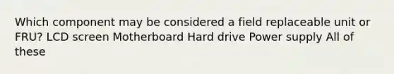 Which component may be considered a field replaceable unit or FRU? LCD screen Motherboard Hard drive Power supply All of these