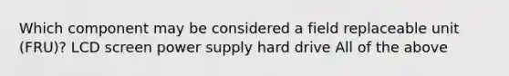 Which component may be considered a field replaceable unit (FRU)? LCD screen power supply hard drive All of the above