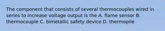 The component that consists of several thermocouples wired in series to increase voltage output is the A. flame sensor B. thermocouple C. bimetallic safety device D. thermopile