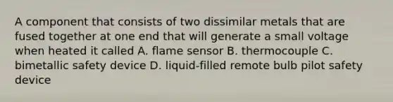 A component that consists of two dissimilar metals that are fused together at one end that will generate a small voltage when heated it called A. flame sensor B. thermocouple C. bimetallic safety device D. liquid-filled remote bulb pilot safety device