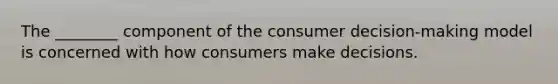 The ________ component of the consumer decision-making model is concerned with how consumers make decisions.