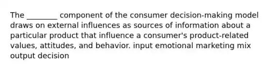 The ________ component of the consumer decision-making model draws on external influences as sources of information about a particular product that influence a consumer's product-related values, attitudes, and behavior. input emotional marketing mix output decision