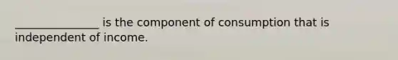 _______________ is the component of consumption that is independent of income.