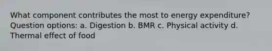 What component contributes the most to energy expenditure? Question options: a. Digestion b. BMR c. Physical activity d. Thermal effect of food