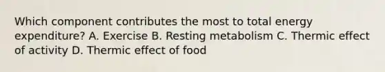 Which component contributes the most to total energy expenditure? A. Exercise B. Resting metabolism C. Thermic effect of activity D. Thermic effect of food