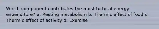 Which component contributes the most to total energy expenditure? a: Resting metabolism b: Thermic effect of food c: Thermic effect of activity d: Exercise