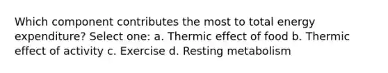 Which component contributes the most to total energy expenditure? Select one: a. Thermic effect of food b. Thermic effect of activity c. Exercise d. Resting metabolism