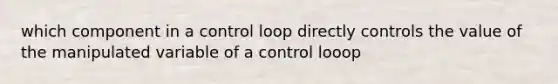 which component in a control loop directly controls the value of the manipulated variable of a control looop